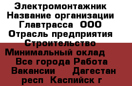 Электромонтажник › Название организации ­ Главтрасса, ООО › Отрасль предприятия ­ Строительство › Минимальный оклад ­ 1 - Все города Работа » Вакансии   . Дагестан респ.,Каспийск г.